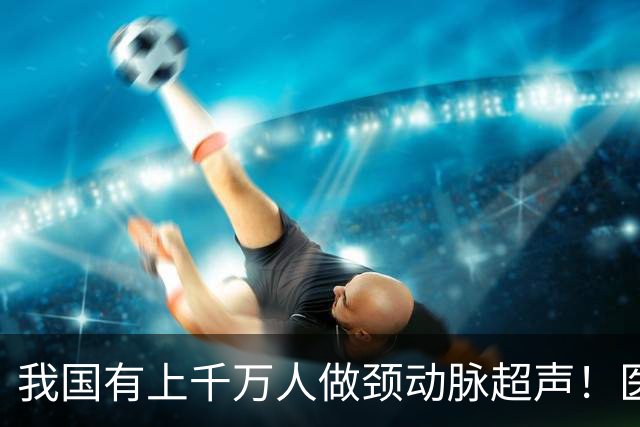 我国有上千万人做颈动脉超声！医生：做一次颈动脉超声，或管三年