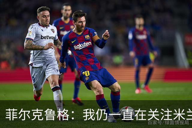 菲尔克鲁格：我仍一直在关注米兰 无法透露当初为何离开米兰